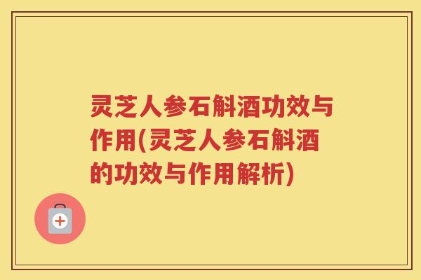 灵芝人参石斛酒功效与作用(灵芝人参石斛酒的功效与作用解析)
