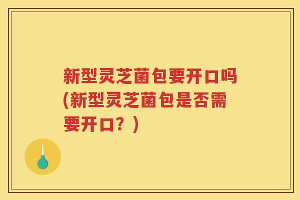 新型灵芝菌包要开口吗(新型灵芝菌包是否需要开口？)