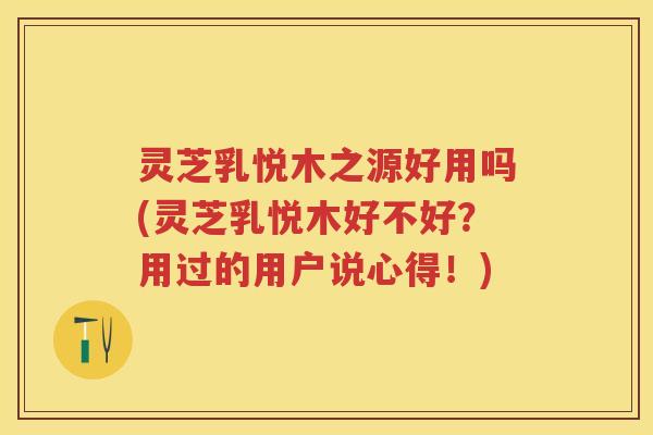灵芝乳悦木之源好用吗(灵芝乳悦木好不好?用过的用户说心得!) 灵芝乳悦木之源好用吗(灵芝乳悦木好不好?用过的用户说心得!)