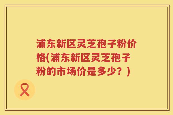 浦东新区灵芝孢子粉价格(浦东新区灵芝孢子粉的市场价是多少？)