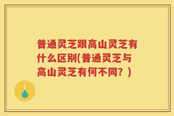 普通灵芝跟高山灵芝有什么区别(普通灵芝与高山灵芝有何不同？)