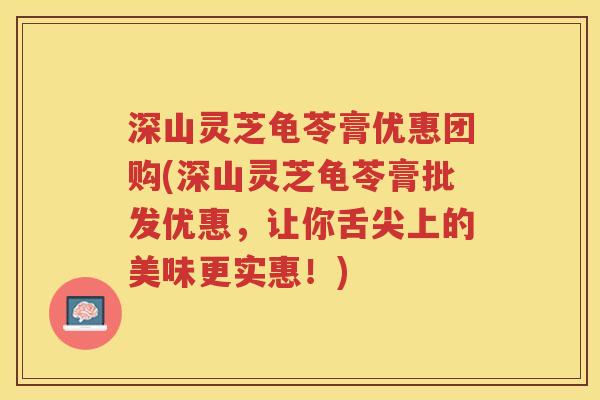 深山灵芝龟苓膏优惠团购(深山灵芝龟苓膏批发优惠，让你舌尖上的美味更实惠！)