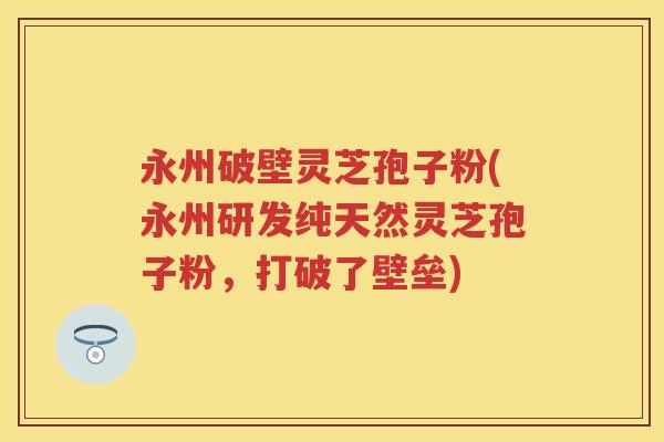 永州破壁灵芝孢子粉(永州研发纯天然灵芝孢子粉，打破了壁垒)