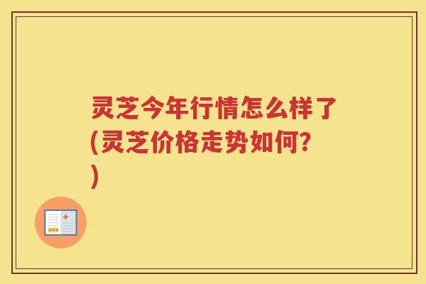 灵芝今年行情怎么样了(灵芝价格走势如何？)