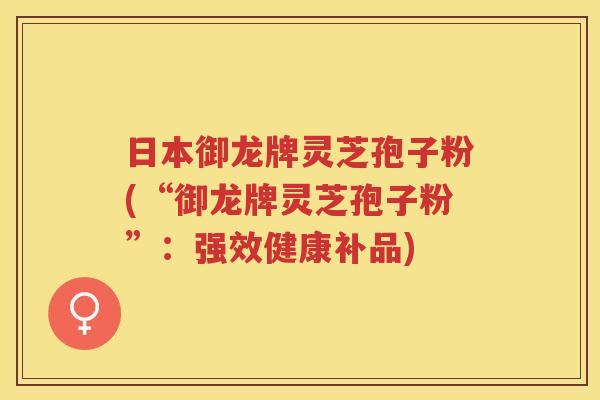 日本御龙牌灵芝孢子粉(“御龙牌灵芝孢子粉”：强效健康补品)