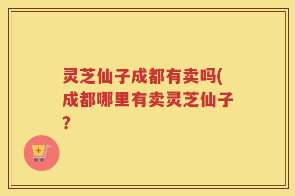 灵芝仙子成都有卖吗(成都哪里有卖灵芝仙子？