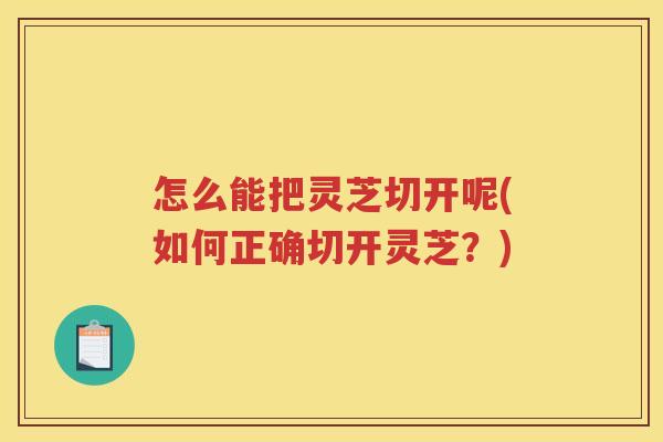 怎么能把灵芝切开呢(如何正确切开灵芝?) 怎么能把灵芝切开呢(如何正确切开灵芝?)