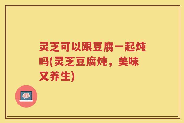 灵芝可以跟豆腐一起炖吗(灵芝豆腐炖,美味又养生) 灵芝可以跟豆腐一起炖吗(灵芝豆腐炖,美味又养生)