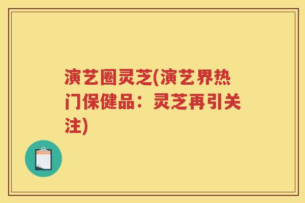 演艺圈灵芝(演艺界热门保健品:灵芝再引关注) 演艺圈灵芝(演艺界热门保健品:灵芝再引关注)