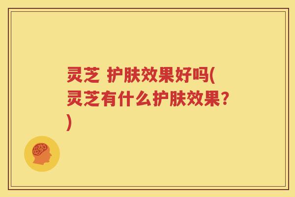 灵芝 护肤效果好吗(灵芝有什么护肤效果？)