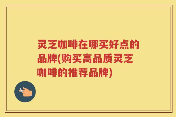 灵芝咖啡在哪买好点的品牌(购买高品质灵芝咖啡的推荐品牌)