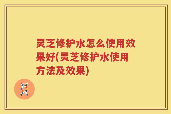 灵芝修护水怎么使用效果好(灵芝修护水使用方法及效果)