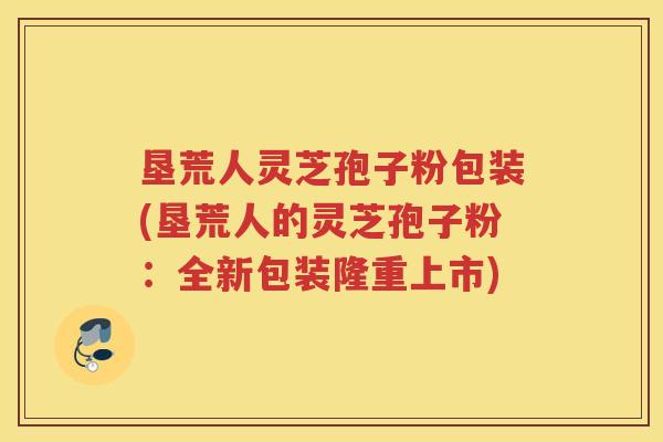 垦荒人灵芝孢子粉包装(垦荒人的灵芝孢子粉：全新包装隆重上市)