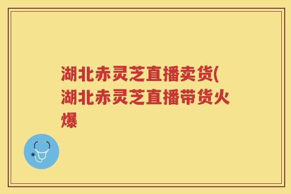 湖北赤灵芝直播卖货(湖北赤灵芝直播带货火爆