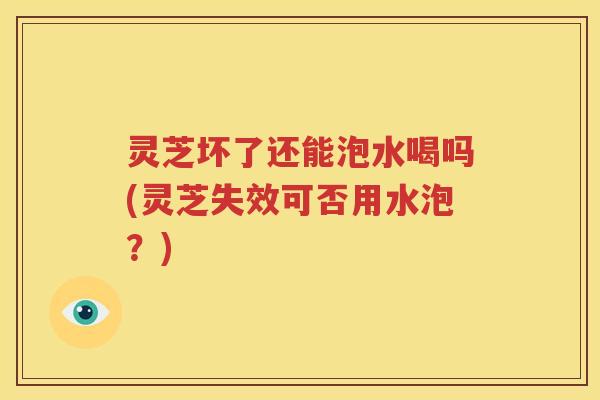 灵芝坏了还能泡水喝吗(灵芝失效可否用水泡？)