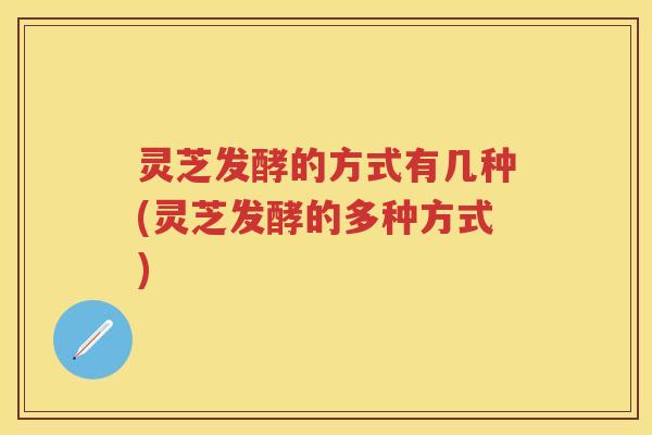 灵芝发酵的方式有几种(灵芝发酵的多种方式)