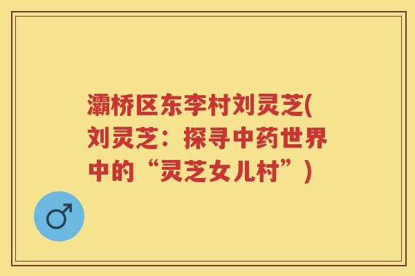 灞桥区东李村刘灵芝(刘灵芝：探寻世界中的“灵芝女儿村”)