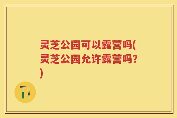 灵芝公园可以露营吗(灵芝公园允许露营吗？)