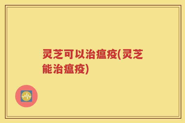 灵芝可以瘟疫(灵芝能瘟疫)