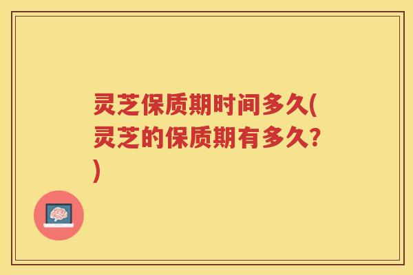 灵芝保质期时间多久(灵芝的保质期有多久？)