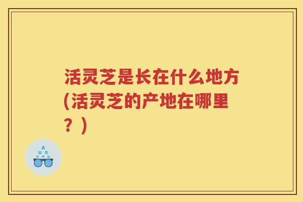 活灵芝是长在什么地方(活灵芝的产地在哪里？)
