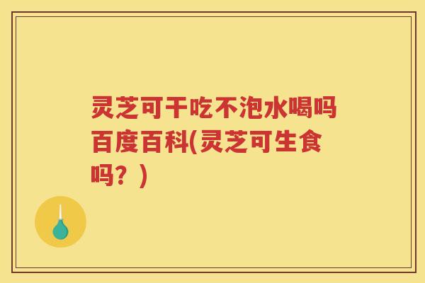 灵芝可干吃不泡水喝吗百度百科(灵芝可生食吗？)