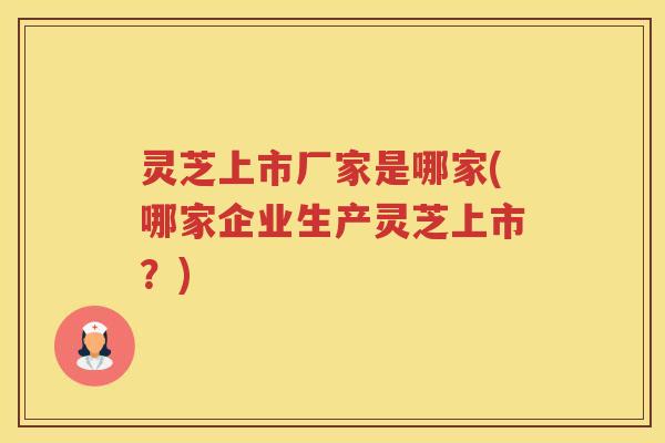 灵芝上市厂家是哪家(哪家企业生产灵芝上市？)
