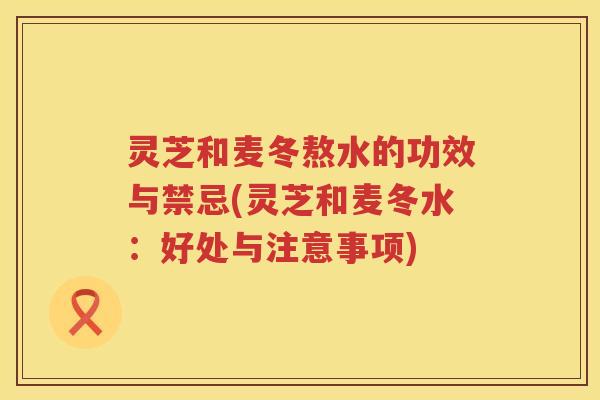 灵芝和麦冬熬水的功效与禁忌(灵芝和麦冬水：好处与注意事项)