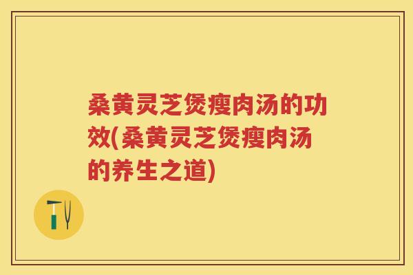 桑黄灵芝煲瘦肉汤的功效(桑黄灵芝煲瘦肉汤的养生之道)