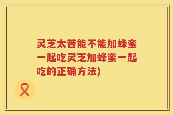 灵芝太苦能不能加蜂蜜一起吃灵芝加蜂蜜一起吃的正确方法)