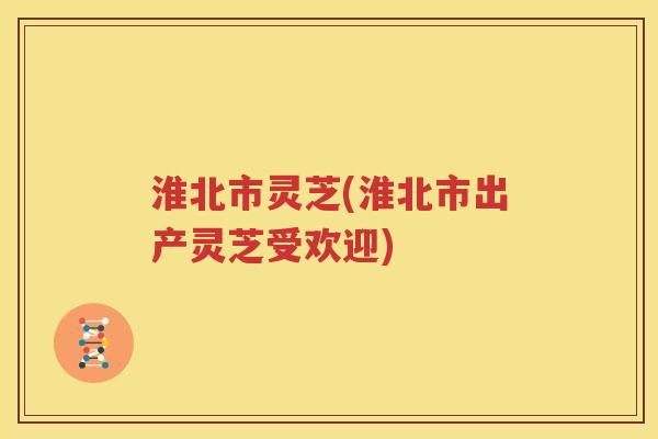 淮北市灵芝(淮北市出产灵芝受欢迎) 淮北市灵芝(淮北市出产灵芝受欢迎)