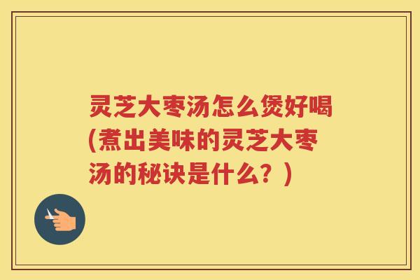 灵芝大枣汤怎么煲好喝(煮出美味的灵芝大枣汤的秘诀是什么？)