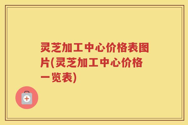 灵芝加工中心价格表图片(灵芝加工中心价格一览表) 灵芝加工中心价格表图片(灵芝加工中心价格一览表)