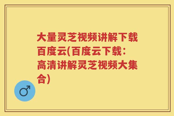 大量灵芝视频讲解下载百度云(百度云下载：高清讲解灵芝视频大集合)