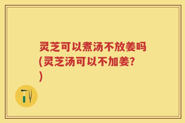 灵芝可以煮汤不放姜吗(灵芝汤可以不加姜？)