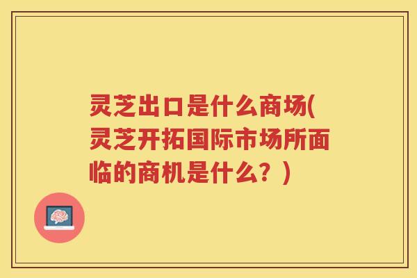 灵芝出口是什么商场(灵芝开拓国际市场所面临的商机是什么？)