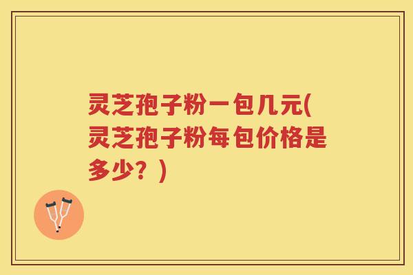 灵芝孢子粉一包几元(灵芝孢子粉每包价格是多少?) 灵芝孢子粉一包几元(灵芝孢子粉每包价格是多少?)