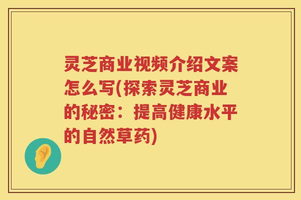灵芝商业视频介绍文案怎么写(探索灵芝商业的秘密：提高健康水平的自然草药)