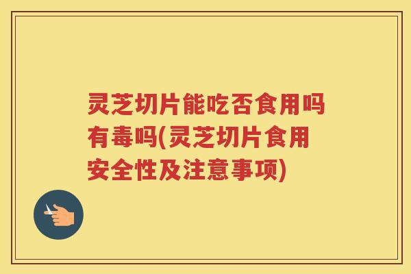 灵芝切片能吃否食用吗有毒吗(灵芝切片食用安全性及注意事项)