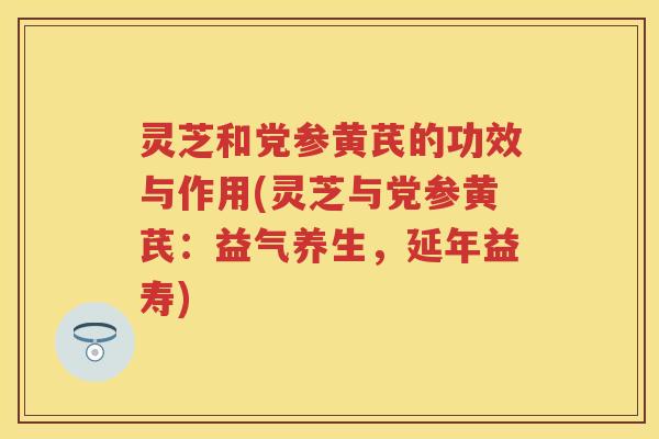 灵芝和党参黄芪的功效与作用(灵芝与党参黄芪：益气养生，延年益寿)