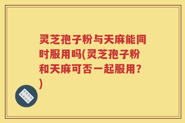 灵芝孢子粉与天麻能同时服用吗(灵芝孢子粉和天麻可否一起服用？)