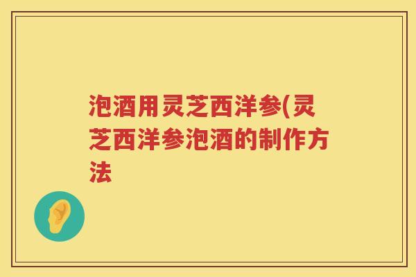泡酒用灵芝西洋参(灵芝西洋参泡酒的制作方法