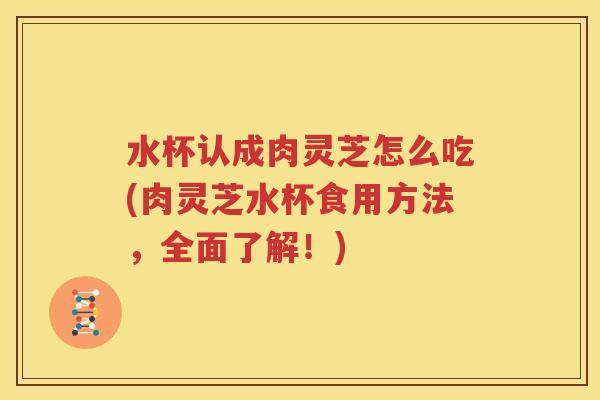 水杯认成肉灵芝怎么吃(肉灵芝水杯食用方法，全面了解！)