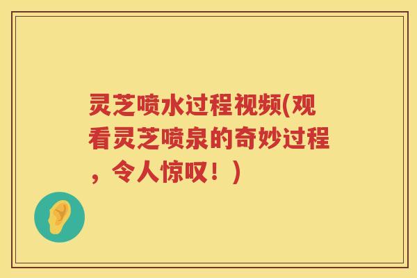 灵芝喷水过程视频(观看灵芝喷泉的奇妙过程，令人惊叹！)