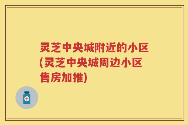 灵芝中央城附近的小区(灵芝中央城周边小区售房加推) 灵芝中央城附近的小区(灵芝中央城周边小区售房加推)