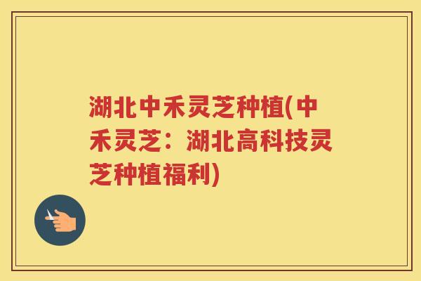 湖北中禾灵芝种植(中禾灵芝：湖北高科技灵芝种植福利)