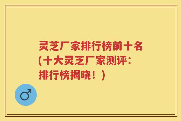 灵芝厂家排行榜前十名(十大灵芝厂家测评：排行榜揭晓！)
