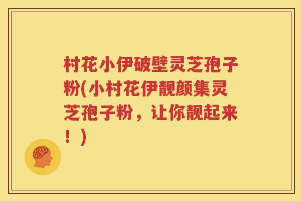 村花小伊破壁灵芝孢子粉(小村花伊靓颜集灵芝孢子粉,让你靓起来!) 村花小伊破壁灵芝孢子粉(小村花伊靓颜集灵芝孢子粉,让你靓起来!)