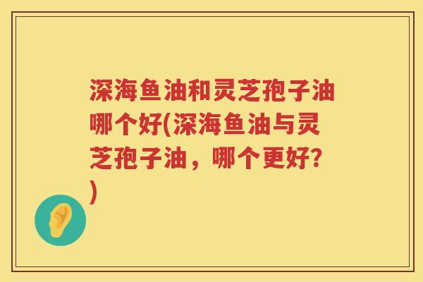 深海鱼油和灵芝孢子油哪个好(深海鱼油与灵芝孢子油，哪个更好？)