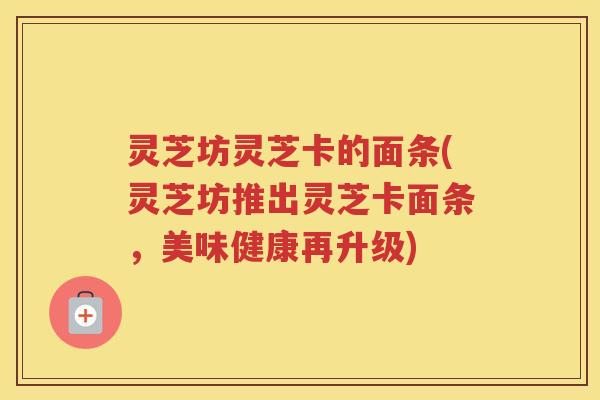 灵芝坊灵芝卡的面条(灵芝坊推出灵芝卡面条，美味健康再升级)